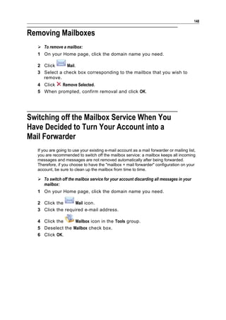 148


Removing Mailboxes
    To remove a mailbox:
   1 On your Home page, click the domain name you need.

   2 Click     Mail.
   3 Select a check box corresponding to the mailbox that you wish to
     remove.
   4 Click  Remove Selected.
   5 When prompted, confirm removal and click OK.




Switching off the Mailbox Service When You
Have Decided to Turn Your Account into a
Mail Forwarder
   If you are going to use your existing e-mail account as a mail forwarder or mailing list,
   you are recommended to switch off the mailbox service: a mailbox keeps all incoming
   messages and messages are not removed automatically after being forwarded.
   Therefore, if you choose to have the "mailbox + mail forwarder" configuration on your
   account, be sure to clean up the mailbox from time to time.

    To switch off the mailbox service for your account discarding all messages in your
     mailbox:
   1 On your Home page, click the domain name you need.

   2 Click the      Mail icon.
   3 Click the required e-mail address.

   4 Click the     Mailbox icon in the Tools group.
   5 Deselect the Mailbox check box.
   6 Click OK.
 