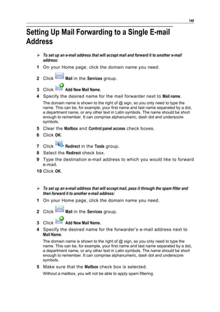 149


Setting Up Mail Forwarding to a Single E-mail
Address
    To set up an e-mail address that will accept mail and forward it to another e-mail
     address:
   1 On your Home page, click the domain name you need.

   2 Click         Mail in the Services group.

   3 Click     Add New Mail Name.
   4 Specify the desired name for the mail forwarder next to Mail name.
      The domain name is shown to the right of @ sign, so you only need to type the
      name. This can be, for example, your first name and last name separated by a dot,
      a department name, or any other text in Latin symbols. The name should be short
      enough to remember. It can comprise alphanumeric, dash dot and underscore
      symbols.
   5 Clear the Mailbox and Control panel access check boxes.
   6 Click OK.

   7 Click      Redirect in the Tools group.
   8 Select the Redirect check box.
   9 Type the destination e-mail address to which you would like to forward
      e-mail.
   10 Click OK.


    To set up an e-mail address that will accept mail, pass it through the spam filter and
     then forward it to another e-mail address:
   1 On your Home page, click the domain name you need.

   2 Click         Mail in the Services group.

   3 Click      Add New Mail Name.
   4 Specify the desired name for the forwarder’s e-mail address next to
     Mail Name.
      The domain name is shown to the right of @ sign, so you only need to type the
      name. This can be, for example, your first name and last name separated by a dot,
      a department name, or any other text in Latin symbols. The name should be short
      enough to remember. It can comprise alphanumeric, dash dot and underscore
      symbols.
   5 Make sure that the Mailbox check box is selected.
      Without a mailbox, you will not be able to apply spam filtering.
 