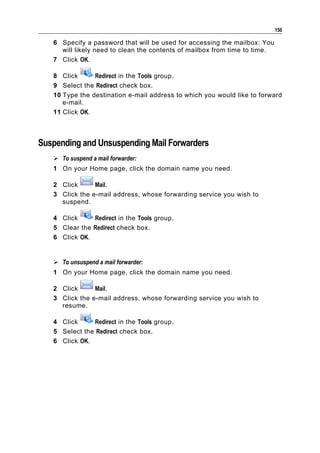 150

   6 Specify a password that will be used for accessing the mailbox: You
     will likely need to clean the contents of mailbox from time to time.
   7 Click OK.

   8 Click      Redirect in the Tools group.
   9 Select the Redirect check box.
   10 Type the destination e-mail address to which you would like to forward
      e-mail.
   11 Click OK.



Suspending and Unsuspending Mail Forwarders
    To suspend a mail forwarder:
   1 On your Home page, click the domain name you need.

   2 Click      Mail.
   3 Click the e-mail address, whose forwarding service you wish to
     suspend.

   4 Click     Redirect in the Tools group.
   5 Clear the Redirect check box.
   6 Click OK.


    To unsuspend a mail forwarder:
   1 On your Home page, click the domain name you need.

   2 Click      Mail.
   3 Click the e-mail address, whose forwarding service you wish to
     resume.

   4 Click     Redirect in the Tools group.
   5 Select the Redirect check box.
   6 Click OK.
 