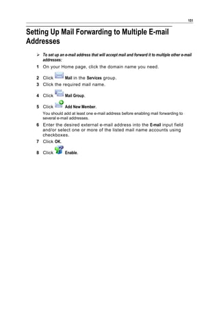 151


Setting Up Mail Forwarding to Multiple E-mail
Addresses
    To set up an e-mail address that will accept mail and forward it to multiple other e-mail
     addresses:
   1 On your Home page, click the domain name you need.

   2 Click      Mail in the Services group.
   3 Click the required mail name.

   4 Click         Mail Group.

   5 Click         Add New Member.
      You should add at least one e-mail address before enabling mail forwarding to
      several e-mail addresses.
   6 Enter the desired external e-mail address into the E-mail input field
     and/or select one or more of the listed mail name accounts using
     checkboxes.
   7 Click OK.

   8 Click         Enable.
 