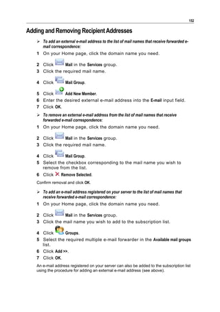 152

Adding and Removing Recipient Addresses
    To add an external e-mail address to the list of mail names that receive forwarded e-
     mail correspondence:
   1 On your Home page, click the domain name you need.

   2 Click      Mail in the Services group.
   3 Click the required mail name.

   4 Click         Mail Group.

   5 Click     Add New Member.
   6 Enter the desired external e-mail address into the E-mail input field.
   7 Click OK.
    To remove an external e-mail address from the list of mail names that receive
     forwarded e-mail correspondence:
   1 On your Home page, click the domain name you need.

   2 Click      Mail in the Services group.
   3 Click the required mail name.

   4 Click     Mail Group.
   5 Select the checkbox corresponding to the mail name you wish to
     remove from the list.
   6 Click       Remove Selected.
   Confirm removal and click OK.

    To add an e-mail address registered on your server to the list of mail names that
     receive forwarded e-mail correspondence:
   1 On your Home page, click the domain name you need.

   2 Click      Mail in the Services group.
   3 Click the mail name you wish to add to the subscription list.

   4 Click      Groups.
   5 Select the required multiple e-mail forwarder in the Available mail groups
     list.
   6 Click Add >>.
   7 Click OK.
   An e-mail address registered on your server can also be added to the subscription list
   using the procedure for adding an external e-mail address (see above).
 