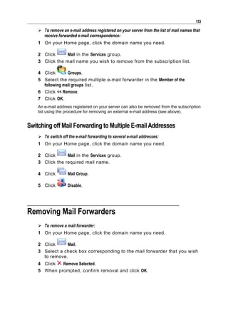 153

     To remove an e-mail address registered on your server from the list of mail names that
      receive forwarded e-mail correspondence:
    1 On your Home page, click the domain name you need.

    2 Click      Mail in the Services group.
    3 Click the mail name you wish to remove from the subscription list.

    4 Click       Groups.
    5 Select the required multiple e-mail forwarder in the Member of the
      following mail groups list.
    6 Click << Remove.
    7 Click OK.
    An e-mail address registered on your server can also be removed from the subscription
    list using the procedure for removing an external e-mail address (see above).


Switching off Mail Forwarding to Multiple E-mail Addresses
     To switch off the e-mail forwarding to several e-mail addresses:
    1 On your Home page, click the domain name you need.

    2 Click      Mail in the Services group.
    3 Click the required mail name.

    4 Click         Mail Group.

    5 Click         Disable.




Removing Mail Forwarders
     To remove a mail forwarder:
    1 On your Home page, click the domain name you need.

    2 Click     Mail.
    3 Select a check box corresponding to the mail forwarder that you wish
      to remove.
    4 Click  Remove Selected.
    5 When prompted, confirm removal and click OK.
 
