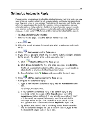 154


Setting Up Automatic Reply
   If you are going on vacation and will not be able to check your mail for a while, you may
   want to leave a vacation notice that will be automatically sent to your correspondents
   once they send e-mail to your address. This is done with automatic reply facility, also
   referred to as autoresponder. Aside from vacation notices, organizations can use
   automatic replies to notify customers that their orders or technical support requests
   were received and will soon be processed. Automatic replies can include pre-written
   messages in plain text or HTML format, and they can contain attached files as well.

    To set up automatic reply for a mailbox:
   1 On your Home page, click the domain name you need.

   2 Click      Mail.
   3 Click the e-mail address, for which you wish to set up an automatic
     reply.

   4 Click      Autoresponders in the Tools group.
   5 If you are not going to attach any files to the automatic reply, proceed
     to the step 6. To attach a file to the automatic reply:

      1. Click        Attachment Files in the Tools group.
      2. Click Browse to locate the file, and once selected, click Send File.
          The file will be added to the attachment files storage, and you will be able to
          attach this file to a number of different automatic replies.
      3. Once finished, click         Up Level and proceed to the next step.

   6 Click     Add New Autoresponder in the Tools group.
   7 Configure the automatic reply:
      1. Type a name for this automatic reply into the Autoresponder name
         box.
          For example, Vacation notice.
      2. If you want this automatic reply to be sent in reply to any
         incoming e-mail message, in the Request group, leave the
         always respond option selected. If you wish to automatically reply
         only to e-mail messages that contain specific words in the
         message text or subject line, select the appropriate option,
         and type the word combination in the Request text input box.
      3. By default, the subject line of incoming e-mail will be inserted
         into the automated reply. To use a custom subject, type it into
         the Answer with subject subject input box.
 