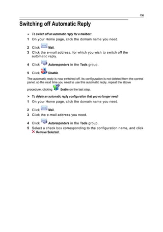 156


Switching off Automatic Reply
    To switch off an automatic reply for a mailbox:
   1 On your Home page, click the domain name you need.

   2 Click      Mail.
   3 Click the e-mail address, for which you wish to switch off the
     automatic reply.

   4 Click         Autoresponders in the Tools group.

   5 Click         Disable.
   The automatic reply is now switched off. Its configuration is not deleted from the control
   panel, so the next time you need to use this automatic reply, repeat the above

   procedure, clicking        Enable on the last step.

    To delete an automatic reply configuration that you no longer need:
   1 On your Home page, click the domain name you need.

   2 Click      Mail.
   3 Click the e-mail address you need.

   4 Click      Autoresponders in the Tools group.
   5 Select a check box corresponding to the configuration name, and click
        Remove Selected.
 