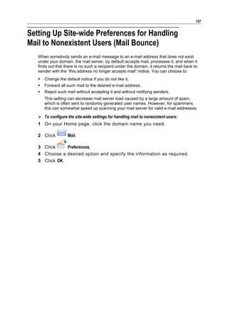 157


Setting Up Site-wide Preferences for Handling
Mail to Nonexistent Users (Mail Bounce)
   When somebody sends an e-mail message to an e-mail address that does not exist
   under your domain, the mail server, by default accepts mail, processes it, and when it
   finds out that there is no such a recipient under the domain, it returns the mail back to
   sender with the “this address no longer accepts mail” notice. You can choose to:
      Change the default notice if you do not like it,
      Forward all such mail to the desired e-mail address,
      Reject such mail without accepting it and without notifying senders.
       This setting can decrease mail server load caused by a large amount of spam,
       which is often sent to randomly generated user names. However, for spammers,
       this can somewhat speed up scanning your mail server for valid e-mail addresses.

    To configure the site-wide settings for handling mail to nonexistent users:
   1 On your Home page, click the domain name you need.

   2 Click          Mail.

   3 Click     Preferences.
   4 Choose a desired option and specify the information as required.
   5 Click OK.
 