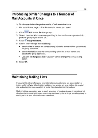 158


Introducing Similar Changes to a Number of
Mail Accounts at Once
    To introduce similar changes to a number of mail accounts at once:
   1 On your Home page, click the domain name you need.

   2 Click     Mail in the Services group.
   3 Select the checkboxes corresponding to the mail names you wish to
     perform group operations on.
   4 Click    Group Operations.
   5 Adjust the settings as necessary:
         Select Enable to enable the corresponding option for all mail names you selected
          for group operations.
         Select Disable to disable the corresponding option for all mail names you
          selected for group operations.
         Leave Do not change selected if you don't want to change the corresponding
          option.
   6 Click OK.




Maintaining Mailing Lists
   If you wish to deliver offers and promotions to your customers, run a newsletter, or
   inform visitors of your site of recent updates, you should set up a mailing list on your
   site and subscribe your users to it or invite them to subscribe themselves.

   Mailing list is a convenient way to reach a number of readers at once: it contains a list
   of subscribers’ e-mail addresses, which are combined under a single e-mail address, to
   which you post your information or a newsletter.
 