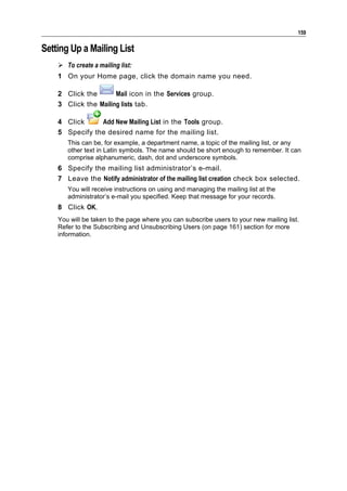 159

Setting Up a Mailing List
     To create a mailing list:
    1 On your Home page, click the domain name you need.

    2 Click the       Mail icon in the Services group.
    3 Click the Mailing lists tab.

    4 Click     Add New Mailing List in the Tools group.
    5 Specify the desired name for the mailing list.
       This can be, for example, a department name, a topic of the mailing list, or any
       other text in Latin symbols. The name should be short enough to remember. It can
       comprise alphanumeric, dash, dot and underscore symbols.
    6 Specify the mailing list administrator’s e-mail.
    7 Leave the Notify administrator of the mailing list creation check box selected.
       You will receive instructions on using and managing the mailing list at the
       administrator’s e-mail you specified. Keep that message for your records.
    8 Click OK.
    You will be taken to the page where you can subscribe users to your new mailing list.
    Refer to the Subscribing and Unsubscribing Users (on page 161) section for more
    information.
 