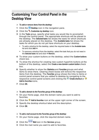 16


Customizing Your Control Panel in the
Desktop View
    To add or remove items from the desktop:
   1 Click the       Desktop icon in the navigation pane.
   2 Click the    Customize my desktop icon.
   3 In the Tools group, specify what tasks you would like to accomplish
     through the control panel. The appropriate shortcuts will be placed to
     the desktop. The Selected tasks list shows the tasks for which shortcuts
     are already placed on the desktop. The Available tasks list shows the
     tasks for which you do not yet have shortcuts on your desktop.
         To add a shortcut to the desktop, select the required tasks in the Available tasks
          list and click Add >>.
         To remove a shortcut from the desktop, select the task that you do not need in
          the Selected tasks list and click << Remove.
   4 To show your custom buttons on the desktop, select the Custom buttons
     check box.
   5 To show the shortcut for creating new custom hyperlink buttons at the
     bottom of the desktop, select the Create a new domain custom button check
     box.
   6 Specify whether to show the Statistics and Favorites groups and what
     items to show there. Clearing check boxes will remove the respective
     items from the desktop. The Favorites group shows the links to items or
     control panel screens that you added to desktop by navigating to the
     respective control panel screens and clicking the       Create shortcut or
     Add to favorites icons.
   7 Click OK.


    To add a domain to the Favorites group of the desktop:
   1 On your Home page, click the domain name you want to add to
     favorites.
   2 Click the   Add to favorites icon at the upper right corner of the screen.
   3 Specify the desktop shortcut label and the description.
   4 Click OK.


    To add a mail account to the Favorites group of the desktop:
   1 On your Home page, click the required domain name.

   2 Click the      Mail icon in the Services group.
   3 Click the mail name you want to add to favorites.
 