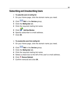 161

Subscribing and Unsubscribing Users
    To subscribe users to mailing list:
   1 On your Home page, click the domain name you need.

   2 Click      Mail in the Services group.
   3 Click the Mailing lists tab.
   4 Click the required mailing list name.

   5 Click     Add New Member.
   6 Specify subscriber’s e-mail address.
   7 Click OK.


    To unsubscribe users from mailing list:
   1 On your Home page, click the domain name you need.

   2   Click      Mail in the Services group.
   3   Click the Mailing lists tab.
   4   Click the required mailing list name.
   5   Select a check box to the left of the user’s e-mail address.
   6 Click   Remove Selected.
   7 Confirm removal and click OK.
 