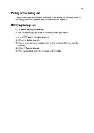 162

Posting to Your Mailing List
    To post a newsletter issue or other information to the mailing list, send it by e-mail to
    the mailing list’s e-mail address. All subscribed users will receive it.


Removing Mailing Lists
     To remove a mailing list from site:
    1 On your Home page, click the domain name you need.

    2 Click      Mail in the Services group.
    3 Click the Mailing lists tab.
    4 Select a check box corresponding to the mailbox that you wish to
      remove.
    5 Click  Remove Selected.
    6 When prompted, confirm removal and click OK.
 