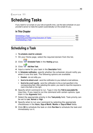 163


CHAPTER 11

Scheduling Tasks
   If you need to run scripts on your site at specific time, use the task scheduler on your
   provider's server to make the system automatically run the scripts for you.

   In This Chapter
   Scheduling a Task............................................................................................... 163
   Suspending and Resuming Execution of Tasks.................................................. 164
   Unscheduling a Task........................................................................................... 164




Scheduling a Task
    To schedule a task for a domain:
   1 On your Home page, select the required domain from the list.

   2 Click               Scheduled Tasks in the Hosting group.

   3 Click      Add New Task.
   4 Input a name for your task in the Description field.
   5 In Scheduler notification, specify whether the scheduler should notify you
     when it runs this task. The following options are available:
           Disabled - do not nofity you.
           Send to the default e-mail - send the notification to your default e-mail address.
           Send to the e-mail I specify - send the nofitication to the e-mail specified in the
            corresponding field. After selecting this option, you need to input the required e-
            mail in the field on the right.
   6 Specify which command to run. Type it into the Path to executable file
     input box. If you need to run the command with certain options, type
     them in the Arguments field.
   7 Select the appropriate priority in the Task priority field. Task priority can
     be set to Low, Normal or High.
   8 Specify when to run your command by selecting the appropriate
     checkboxes in the Hours, Days of Month, Months or Days of Week fields.
   9 Click OK to schedule the task or click Run Now to schedule the task and
     immediately run it.
 
