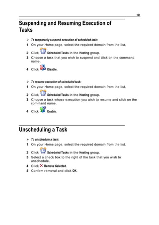 164


Suspending and Resuming Execution of
Tasks
   To temporarily suspend execution of scheduled task:
  1 On your Home page, select the required domain from the list.

  2 Click    Scheduled Tasks in the Hosting group.
  3 Choose a task that you wish to suspend and click on the command
    name.

  4 Click        Disable.


   To resume execution of scheduled task:
  1 On your Home page, select the required domain from the list.

  2 Click    Scheduled Tasks in the Hosting group.
  3 Choose a task whose execution you wish to resume and click on the
    command name.

  4 Click        Enable.




Unscheduling a Task
   To unschedule a task:
  1 On your Home page, select the required domain from the list.

  2 Click     Scheduled Tasks in the Hosting group.
  3 Select a check box to the right of the task that you wish to
    unschedule.
  4 Click   Remove Selected.
  5 Confirm removal and click OK.
 