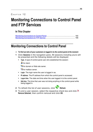 165


CHAPTER 12

Monitoring Connections to Control Panel
and FTP Services
   In This Chapter
   Monitoring Connections to Control Panel............................................................ 165
   Monitoring Connections to FTP Service.............................................................. 166




Monitoring Connections to Control Panel
    To find out who of your customers is logged in to the control panel at the moment:
   1 Click Sessions in the navigation pane. All sessions including yours will
     be presented and the following details will be displayed:
          Type. A type of control panel user who established the session:
               for client.
               for domain or Web site owner.
               for mailbox owner.
          Login. The login name the user is logged in as.
          IP address. The IP address from which the control panel is accessed.
          Logon time. The date and time when the user logged in to the control panel.
          Idle time. The time that user was not doing anything in the control panel while
           being logged in.

   2 To refresh the list of user sessions, click                           Refresh.
   3 To end a user session, select the respective check box and click
     Remove Selected, then confirm removal and click OK.
 