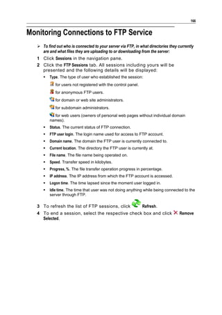 166


Monitoring Connections to FTP Service
    To find out who is connected to your server via FTP, in what directories they currently
     are and what files they are uploading to or downloading from the server:
   1 Click Sessions in the navigation pane.
   2 Click the FTP Sessions tab. All sessions including yours will be
     presented and the following details will be displayed:
         Type. The type of user who established the session:
             for users not registered with the control panel.
             for anonymous FTP users.
             for domain or web site administrators.
             for subdomain administrators.
            for web users (owners of personal web pages without individual domain
          names).
         Status. The current status of FTP connection.
         FTP user login. The login name used for access to FTP account.
         Domain name. The domain the FTP user is currently connected to.
         Current location. The directory the FTP user is currently at.
         File name. The file name being operated on.
         Speed. Transfer speed in kilobytes.
         Progress, %. The file transfer operation progress in percentage.
         IP address. The IP address from which the FTP account is accessed.
         Logon time. The time lapsed since the moment user logged in.
         Idle time. The time that user was not doing anything while being connected to the
          server through FTP.

   3 To refresh the list of FTP sessions, click                 Refresh.
   4 To end a session, select the respective check box and click                    Remove
     Selected.
 