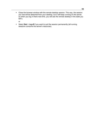 168

   Close the browser window with the remote desktop session. This way, the session
    you had will be detached from your desktop, but it will keep running on the server,
    so when you log in there next time, you will see the remote desktop in the state you
    left it,
    or
   Select Start > Log off if you want to quit the session permanently (all running
    sessions consume the server's resources).
 