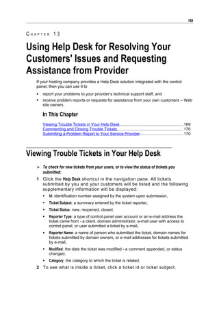 169


CHAPTER 13

Using Help Desk for Resolving Your
Customers' Issues and Requesting
Assistance from Provider
   If your hosting company provides a Help Desk solution integrated with the control
   panel, then you can use it to
      report your problems to your provider’s technical support staff, and
      receive problem reports or requests for assistance from your own customers – Web
       site owners.

       In This Chapter
       Viewing Trouble Tickets in Your Help Desk.........................................................169
       Commenting and Closing Trouble Tickets........................................................... 170
       Submitting a Problem Report to Your Service Provider.......................................170




Viewing Trouble Tickets in Your Help Desk
    To check for new tickets from your users, or to view the status of tickets you
     submitted:
   1 Click the Help Desk shortcut in the navigation pane. All tickets
     submitted by you and your customers will be listed and the following
     supplementary information will be displayed:
          Id: identification number assigned by the system upon submission,
          Ticket Subject: a summary entered by the ticket reporter,
          Ticket Status: new, reopened, closed,
          Reporter Type: a type of control panel user account or an e-mail address the
           ticket came from - a client, domain administrator, e-mail user with access to
           control panel, or user submitted a ticket by e-mail,
          Reporter Name: a name of person who submitted the ticket, domain names for
           tickets submitted by domain owners, or e-mail addresses for tickets submitted
           by e-mail,
          Modified: the date the ticket was modified - a comment appended, or status
           changed,
          Category: the category to which the ticket is related.
   2 To see what is inside a ticket, click a ticket id or ticket subject.
 