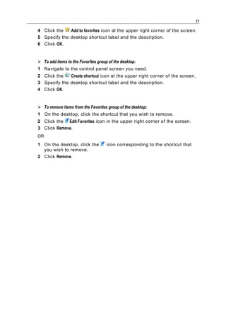 17

4 Click the   Add to favorites icon at the upper right corner of the screen.
5 Specify the desktop shortcut label and the description.
6 Click OK.


 To add items to the Favorites group of the desktop:
1 Navigate to the control panel screen you need.
2 Click the   Create shortcut icon at the upper right corner of the screen.
3 Specify the desktop shortcut label and the description.
4 Click OK.


 To remove items from the Favorites group of the desktop:
1 On the desktop, click the shortcut that you wish to remove.
2 Click the Edit Favorites icon in the upper right corner of the screen.
3 Click Remove.
OR

1 On the desktop, click the          icon corresponding to the shortcut that
  you wish to remove.
2 Click Remove.
 