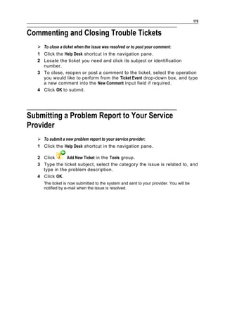 170


Commenting and Closing Trouble Tickets
    To close a ticket when the issue was resolved or to post your comment:
   1 Click the Help Desk shortcut in the navigation pane.
   2 Locate the ticket you need and click its subject or identification
     number.
   3 To close, reopen or post a comment to the ticket, select the operation
     you would like to perform from the Ticket Event drop-down box, and type
     a new comment into the New Comment input field if required.
   4 Click OK to submit.




Submitting a Problem Report to Your Service
Provider
    To submit a new problem report to your service provider:
   1 Click the Help Desk shortcut in the navigation pane.

   2 Click      Add New Ticket in the Tools group.
   3 Type the ticket subject, select the category the issue is related to, and
     type in the problem description.
   4 Click OK.
      The ticket is now submitted to the system and sent to your provider. You will be
      notified by e-mail when the issue is resolved.
 