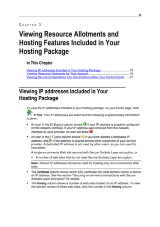 18


CHAPTER 3

Viewing Resource Allotments and
Hosting Features Included in Your
Hosting Package
   In This Chapter
   Viewing IP addresses Included in Your Hosting Package................................... 18
   Viewing Resource Allotments for Your Account.................................................. 19
   Viewing the List of Operations You Can Perform within Your Control Panel.......21




Viewing IP addresses Included in Your
Hosting Package
   To view the IP addresses included in your hosting package, on your Home page, click

         IP Pool. Your IP addresses are listed and the following supplementary information
   is given:

      An icon in the S (Status) column shows      if your IP address is properly configured
       on the network interface. If your IP address was removed from the network
       interface by your provider, an icon will show .
      An icon in the T (Type) column shows       if you were allotted a dedicated IP
       address, and      if the address is shared among other customers of your service
       provider. A dedicated IP address is not used by other users, so you can use it to
       host either:
       A single e-commerce Web site secured with Secure Sockets Layer encryption, or
          A number of web sites that do not need Secure Sockets Layer encryption.
       Note: Shared IP addresses should be used for hosting only non e-commerce Web
       sites.
      The Certificate column shows which SSL certificate (for what domain name) is tied to
       an IP address. See the section "Securing e-commerce transactions with Secure
       Sockets Layer encryption" for details.
      The Hosting column shows a number of web sites hosted on an IP address. To view
       the domain names of these web sites, click the number in the Hosting column.
 