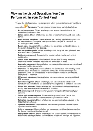 21


Viewing the List of Operations You Can
Perform within Your Control Panel
   To view the list of operations you can perform within your control panel, on your Home

   page, click      Permissions. The permissions for operations are listed as follows:
      Access to control panel. Shows whether you can access the control panel for
       managing domains and sites.
      Domain creation. Shows whether you can host new domain names/web sites on the
       server.
      Physical hosting management. Shows whether you can fully control hosting accounts
       for your web sites. If it says No, then you can only change FTP password for
       accessing your web spaces.
      System access management. Shows whether you can enable and disable access to
       the system through Remote Desktop.
      Hard disk quota assignment. Shows whether you can set up the hard quotas on disk
       space allocated to your sites.
      Subdomains management. Shows whether you can set up, modify and remove
       subdomains.
      Domain aliases management. Shows whether you are able to set up additional
       alternative domain names for web sites and allow users to do so.
      Log rotation management. Shows whether you can adjust the cleanup and recycling of
       processed log files for your site.
      Anonymous FTP management. Shows whether you can have an FTP directory where
       all users could download and upload files without the need to enter login and
       password. A web site should reside on a dedicated IP address in order to use
       anonymous FTP service.
      FTP accounts management. Shows whether you can create and manage additional
       FTP accounts.
      Scheduler management. Shows whether you can schedule tasks with the task
       scheduler. Scheduled tasks can be used for running scripts or utilities on schedule.
      Domain limits adjustment. Shows whether you can distribute the resources given to
       you by your service provider between your domains.
      DNS zone management. Shows whether you can manage the DNS zones of your
       domains.
      Tomcat applications management. Shows whether you can install Tomcat Java
       applications and applets on the web site through the control panel.
      Mailing lists management. Shows whether you can use mailing lists provided by the
       GNU Mailman software.
      Spam filter management. Shows whether you can use spam filter provided by the
       SpamAssassin software.
      Antivirus management. Shows whether you can use server-side antivirus protection
       for filtering incoming and outgoing mail.
      Backup/restore functions. Shows whether you can use the control panel's facilities to
       backup and restore your sites. Scheduled and on-demand backups are supported.
 