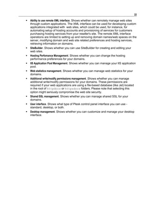22

   Ability to use remote XML interface. Shows whether can remotely manage web sites
    through custom applications. The XML interface can be used for developing custom
    applications integrated with web sites, which could be used, for instance, for
    automating setup of hosting accounts and provisioning of services for customers
    purchasing hosting services from your reseller's site. The remote XML interface
    operations are limited to setting up and removing domain names/web spaces on the
    server, modifying domain and web site related preferences and hosting services,
    retrieving information on domains.
   SiteBuilder. Shows whether you can use SiteBuilder for creating and editing your
    web sites.
   Hosting Perfomance Management. Shows whether you can change the hosting
    performance preferences for your domains.
   IIS Application Pool Management. Shows whether you can manage your IIS application
    pool.
   Web statistics management. Shows whether you can manage web statistics for your
    domains.
   Additional write/modify permissions management. Shows whether you can manage
    additional write/modify permissions for your domains. These permissions are
    required if your web applications are using a file-based database (like Jet) located
    in the root of httpdocs or httpsdocs folders. Please note that selecting this
    option might seriously compromise the web site security.
   Shared SSL management. Shows whether you can manage shared SSL for your
    domains.
   User interface. Shows what type of Plesk control panel interface you can use -
    standard, desktop, or both.
   Desktop management. Shows whether you can customize and manage your desktop
    interface.
 