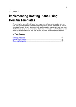 23


CHAPTER 4

Implementing Hosting Plans Using
Domain Templates
   If you are going to resell hosting services or planning to host numerous domains and
   web sites, you may want to create hosting configuration presets, referred to as domain
   templates, that will simplify setting up hosting accounts for new domains and web sites.
   The templates cover all resource usage allotments, permissions and limits that you can
   define for a hosting account, plus mail bounce and Web statistics retention settings.

   In This Chapter
   Creating Templates..............................................................................................24
   Modifying Templates............................................................................................ 28
   Removing Templates........................................................................................... 29
 