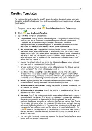 24


Creating Templates
   To implement a hosting plan (or simplify setup of multiple domains), create a domain
   template, and define hosting services and resource allotments in accordance with your
   hosting plan:


   1 On your Home page, click                Domain Templates in the Tools group.

   2 Click     Add New Domain Template.
   3 Specify the template properties:
      1. Template name. Specify a name for this template. During setup of a new hosting
         account, you will be prompted to select the required template by its name.
         Therefore, we recommend that you choose a meaningful name that
         corresponds to one of your hosting plans or describes the amount of allotted
         resources. For example, Mail hosting, 1GB disk space, 500 mailboxes.
      2. Mail to nonexistent users. Specify the domain-wide mail bounce options: When
         somebody sends an e-mail message to an e-mail address that does not exist
         under your domain, the mail server on your domain accepts mails, processes it,
         and when it finds out that there is no such a recipient under your domain, it
         returns the mail back to sender with the “this address no longer accepts mail”
         notice. You can choose to:
         change the default notice if you do not like it (leave the Bounce option selected
          and type another message into the input box),
         forward undelivered mail to another e-mail address (select the Catch to address
          option and specify the e-mail address you need), or
         reject mail without accepting it (select the Discard option). This setting can
          decrease mail server load caused by a large amount of spam, which is often
          directed at randomly generated user names. However, for spammers this can
          somewhat speed up scanning your mail server for valid e-mail addresses.
      1. WebMail. Specify whether the users of mailboxes in this domain should be able
         to read their mail through a browser based WebMail application.
      2. Maximum number of domain aliases. Specify the number of domain aliases that can
         be used for this domain.
      3. Maximum number of subdomains. Specify the number of subdomains that can be
         hosted under this domain.
      4. Disk space. Specify the total amount of disk space allocated to a hosting account
         associated with the domain. This amount is measured in megabytes. It includes
         disk space occupied by all files related to this domain/web site: web site
         contents, databases, applications, mailboxes, log files and backup files. This is
         the so-called soft quota: when it is exceeded, domain names and web sites are
         not suspended automatically, only the appropriate notices are sent to your and
         your provider's e-mail addresses and the resource overage is indicated by the
         icon    shown in the control panel to the left of the domain name (see the list of
         domain names on your Home page). And then it is up to you to decide what to
         do with the domain:
         you can notify the domain owner and suspend the domain/web site after a grace
          period until you receive the payment
 