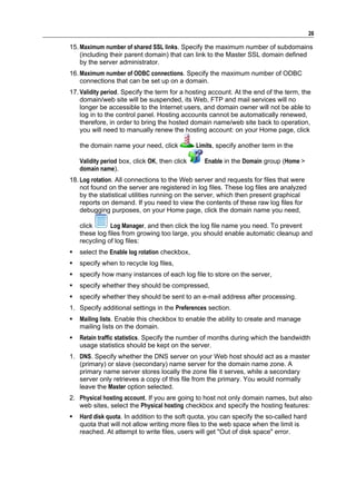 26

15. Maximum number of shared SSL links. Specify the maximum number of subdomains
    (including their parent domain) that can link to the Master SSL domain defined
    by the server administrator.
16. Maximum number of ODBC connections. Specify the maximum number of ODBC
    connections that can be set up on a domain.
17. Validity period. Specify the term for a hosting account. At the end of the term, the
    domain/web site will be suspended, its Web, FTP and mail services will no
    longer be accessible to the Internet users, and domain owner will not be able to
    log in to the control panel. Hosting accounts cannot be automatically renewed,
    therefore, in order to bring the hosted domain name/web site back to operation,
    you will need to manually renew the hosting account: on your Home page, click

    the domain name your need, click            Limits, specify another term in the

    Validity period box, click OK, then click      Enable in the Domain group (Home >
    domain name).
18. Log rotation. All connections to the Web server and requests for files that were
    not found on the server are registered in log files. These log files are analyzed
    by the statistical utilities running on the server, which then present graphical
    reports on demand. If you need to view the contents of these raw log files for
    debugging purposes, on your Home page, click the domain name you need,

    click      Log Manager, and then click the log file name you need. To prevent
    these log files from growing too large, you should enable automatic cleanup and
    recycling of log files:
   select the Enable log rotation checkbox,
   specify when to recycle log files,
   specify how many instances of each log file to store on the server,
   specify whether they should be compressed,
   specify whether they should be sent to an e-mail address after processing.
1. Specify additional settings in the Preferences section.
   Mailing lists. Enable this checkbox to enable the ability to create and manage
    mailing lists on the domain.
   Retain traffic statistics. Specify the number of months during which the bandwidth
    usage statistics should be kept on the server.
1. DNS. Specify whether the DNS server on your Web host should act as a master
   (primary) or slave (secondary) name server for the domain name zone. A
   primary name server stores locally the zone file it serves, while a secondary
   server only retrieves a copy of this file from the primary. You would normally
   leave the Master option selected.
2. Physical hosting account. If you are going to host not only domain names, but also
   web sites, select the Physical hosting checkbox and specify the hosting features:
   Hard disk quota. In addition to the soft quota, you can specify the so-called hard
    quota that will not allow writing more files to the web space when the limit is
    reached. At attempt to write files, users will get "Out of disk space" error.
 