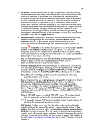 27

   SSL support. Secure Sockets Layer encryption is generally used for protecting
    transfer of sensitive data during online transactions on e-commerce Web sites
    that run on dedicated IP addresses. SSL certificates that participate in the
    encryption process are usually applied to a single domain name on a single IP
    address, therefore, each site that needs SSL protection must be hosted on a
    dedicated IP address. An exception to this is subdomains, which you can
    protect with a wildcard certificate. Installing an SSL certificate on a Web server
    that hosts several web sites with different domain names on a single IP address
    (shared or name-based hosting) is technically possible, however, it is not
    recommended: the encryption will be provided, but users will get warning
    messages on attempt to connect to the secure site. To allow SSL encryption for
    Web sites, select the SSL support check box.
   SiteBuilder support. SiteBuilder is an efficient and user-friendly WYSIWYG web
    site editor running through the web interface. Select the Publish site with
    SiteBuilder checkbox to give domain administrator the ability to access
    SiteBuilder and build web site through their Plesk control panel interface by

    clicking       SiteBuilder on the domain management page or clicking the Desktop
    shortcut in the SiteBuilder Admin navigation pane group. The version of
    SiteBuilder coming in the standard Plesk distribution is fully functional and its
    use is not limited in any way by the manufacturer (but you can be restricted from
    accessing it by your service provider).
   Blog and Photo Gallery support. Select the Create Blog and Photo Gallery subdomains
    checkbox if you want the subdomains blog.domainname.com and
    photo.subdomain.com to be automatically created.
   Microsoft FrontPage support. Microsoft FrontPage is a popular web site authoring
    tool. To enable publishing and modifying the site through Microsoft FrontPage,
    select the Microsoft FrontPage support and Microsoft FrontPage over SSL support
    check boxes, and set the Remote Microsoft FrontPage authoring option to enabled.
    Note. Microsoft FrontPage over SSL support is available only when SSL
       support is enabled on a domain.
   Support for programming and scripting languages widely used in development of dynamic
    Web sites and server-side Web applications. Specify which of the following
    programming and scripting languages should be interpreted, executed or
    otherwise processed by the web server: Active Server Pages (ASP), Active
    Server Pages on .NET framework (ASP.NET), Server Side Includes (SSI), PHP
    hypertext preprocessor (PHP), Common Gateway Interface (CGI), Perl, Python,
    and ColdFusion.
    Note. If ASP.NET support is enabled, ASP.NET version 2.0 is set as default.
       You can change the version in the corresponding drop-down menu.
    If PHP support is enabled, PHP version 4 is set as default. You can change the
        version in the corresponding drop-down menu
   Web statistics. To allow you to view the information on the number of people
    visited the site and the pages of the site they viewed, select a module in Web
    statistics drop-down menu and select the accessible via password protected directory
    /plesk-stat/ checkbox, if required. This will install the selected statistical software
    module, which will generate reports and place them into the password protected
    directory. The domain administrator will then be able to access Web statistics at
    the URL: https://your-domain.com/plesk-stat/ using their FTP account login and
    password.
 