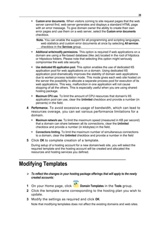 28

        Custom error documents. When visitors coming to site request pages that the web
         server cannot find, web server generates and displays a standard HTML page
         with an error message. To give domain owner the ability to create their own
         error pages and use them on a web server, select the Custom error documents
         checkbox.
         Note. You can enable the support for all programming and scripting languages,
            web statistics and custom error documents at once by selecting All services
            checkbox in the Services group.
        Additional write/modify permissions. This option is required if web applications on a
         domain are using a file-based database (like Jet) located in the root of httpdocs
         or httpsdocs folders. Please note that selecting this option might seriously
         compromise the web site security.
        Use dedicated IIS application pool. This option enables the use of dedicated IIS
         application pool for web applications on a domain. Using dedicated IIS
         application pool dramatically improves the stability of domain web applications
         due to worker process isolation mode. This mode gives each web site hosted on
         the server the possibility to allocate a separate process pool for execution of its
         web applications. This way, malfunction in one application will not cause
         stopping of all the others. This is especially useful when you are using shared
         hosting package.
        Maximum CPU use. To limit the amount of CPU resources that domain's IIS
         application pool can use, clear the Unlimited checkbox and provide a number (in
         percents) in the field.
  4 Performance. To avoid excessive usage of bandwidth, which can lead to
    resources overage, you can set various performance limitations for a
    domain.
        Maximum network use. To limit the maximum speed (measured in KB per second)
         that a domain can share between all its connections, clear the Unlimited
         checkbox and provide a number (in kilobytes) in the field.
        Connections limiting. To limit the maximum number of simultaneous connections
         to a domain, clear the Unlimited checkbox and provide a number in the field
  5 Click OK to complete creation of a template.
     During setup of a hosting account for a new domain/web site, you will select the
     required template and the hosting account will be created and allocated the
     resources and hosting services you defined.



Modifying Templates
   To reflect the changes in your hosting package offerings that will apply to the newly
    created accounts:

  1 On your Home page, click        Domain Templates in the Tools group.
  2 Click the template name corresponding to the hosting plan you wish to
    update.
  3 Modify the settings as required and click OK.
     Note that modifying templates does not affect the existing domains and web sites.
 