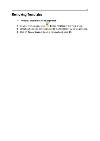 29


Removing Templates
   To remove a template that you no longer need:

  1 On your Home page, click      Domain Templates in the Tools group.
  2 Select a check box corresponding to the template you no longer need.
  3 Click      Remove Selected. Confirm removal and click OK.
 