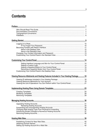 3



Contents

Preface..................................................................................................................................................... 7
         Who Should Read This Guide......................................................................................................                   7
         Documentation Conventions........................................................................................................                  7
         Typographical Conventions..........................................................................................................                7
         Feedback......................................................................................................................................     8


Getting Started......................................................................................................................................... 9
         Logging In to Plesk..................................................................................................................... 10
               If You Forgot Your Password........................................................................................... 10
         Becoming Familiar with Plesk's Interface................................................................................... 11
               Items in the Desktop View................................................................................................ 12
               Items in the Standard View............................................................................................... 12
         Changing Your Contact Information and Password.................................................................... 13
         Customizing Your Control Panel in the Standard View............................................................... 14


Customizing Your Control Panel.......................................................................................................... 14
              Setting Interface Language and Skin for Your Control Panel........................................... 14
              Setting a Custom Logo..................................................................................................... 14
              Adding a Hyperlink Button to Your Control Panel............................................................. 15
              Removing a Hyperlink Button from Your Control Panel.................................................... 15
         Customizing Your Control Panel in the Desktop View................................................................ 16


Viewing Resource Allotments and Hosting Features Included in Your Hosting Package..............18
         Viewing IP addresses Included in Your Hosting Package.......................................................... 18
         Viewing Resource Allotments for Your Account......................................................................... 19
         Viewing the List of Operations You Can Perform within Your Control Panel.............................. 21


Implementing Hosting Plans Using Domain Templates.....................................................................23
         Creating Templates.................................................................................................................... 24
         Modifying Templates.................................................................................................................. 28
         Removing Templates.................................................................................................................. 29


Managing Hosting Accounts................................................................................................................ 30
         Upgrading Hosting Accounts...................................................................................................... 31
                Renewing Hosting Accounts............................................................................................. 35
         Suspending and Unsuspending Hosting Accounts..................................................................... 35
         Changing Web Hosting Type From Physical to Forwarding....................................................... 36
         Introducing Similar Changes to Numerous Hosting Accounts.................................................... 37
         Removing Hosting Accounts....................................................................................................... 38


Hosting Web Sites................................................................................................................................. 39
         Predefining Content for New Web Sites..................................................................................... 40
         Obtaining Domain Names.......................................................................................................... 41
         Setting Up Hosting Account for a Web Site................................................................................ 42
 
