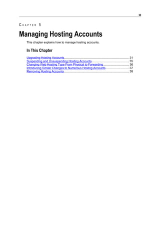 30


CHAPTER 5

Managing Hosting Accounts
   This chapter explains how to manage hosting accounts.

   In This Chapter
   Upgrading Hosting Accounts............................................................................... 31
   Suspending and Unsuspending Hosting Accounts.............................................. 35
   Changing Web Hosting Type From Physical to Forwarding................................ 36
   Introducing Similar Changes to Numerous Hosting Accounts............................. 37
   Removing Hosting Accounts................................................................................38
 