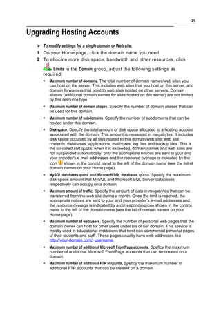 31


Upgrading Hosting Accounts
   To modify settings for a single domain or Web site:
  1 On your Home page, click the domain name you need.
  2 To allocate more disk space, bandwidth and other resources, click

         Limits in the Domain group, adjust the following settings as
     required:
        Maximum number of domains. The total number of domain names/web sites you
         can host on the server. This includes web sites that you host on this server, and
         domain forwarders that point to web sites hosted on other servers. Domain
         aliases (additional domain names for sites hosted on this server) are not limited
         by this resource type.
        Maximum number of domain aliases. Specify the number of domain aliases that can
         be used for this domain.
        Maximum number of subdomains. Specify the number of subdomains that can be
         hosted under this domain.
        Disk space. Specify the total amount of disk space allocated to a hosting account
         associated with the domain. This amount is measured in megabytes. It includes
         disk space occupied by all files related to this domain/web site: web site
         contents, databases, applications, mailboxes, log files and backup files. This is
         the so-called soft quota: when it is exceeded, domain names and web sites are
         not suspended automatically, only the appropriate notices are sent to your and
         your provider's e-mail addresses and the resource overage is indicated by the
         icon    shown in the control panel to the left of the domain name (see the list of
         domain names on your Home page).
        MySQL databases quota and Microsoft SQL databases quota. Specify the maximum
         disk space amount that MySQL and Microsoft SQL Server databases
         respectively can occupy on a domain.
        Maximum amount of traffic. Specify the amount of data in megabytes that can be
         transferred from the web site during a month. Once the limit is reached, the
         appropriate notices are sent to your and your provider's e-mail addresses and
         the resource overage is indicated by a corresponding icon shown in the control
         panel to the left of the domain name (see the list of domain names on your
         Home page).
        Maximum number of web users. Specify the number of personal web pages that the
         domain owner can host for other users under his or her domain. This service is
         mostly used in educational institutions that host non-commercial personal pages
         of their students and staff. These pages usually have web addresses like
         http://your-domain.com/~username.
        Maximum number of additional Microsoft FrontPage accounts. Speficy the maximum
         number of additional Microsoft FrontPage accounts that can be created on a
         domain.
        Maximum number of additional FTP accounts. Speficy the maximum number of
         additional FTP accounts that can be created on a domain.
 