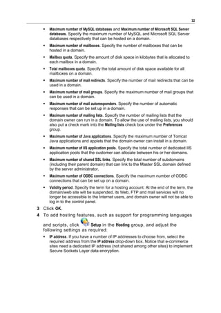 32

     Maximum number of MySQL databases and Maximum number of Microsoft SQL Server
      databases. Specify the maximum number of MySQL and Microsoft SQL Server
      databases respectively that can be hosted on a domain.
     Maximum number of mailboxes. Specify the number of mailboxes that can be
      hosted in a domain.
     Mailbox quota. Specify the amount of disk space in kilobytes that is allocated to
      each mailbox in a domain.
     Total mailboxes quota. Specify the total amount of disk space available for all
      mailboxes on a domain.
     Maximum number of mail redirects. Specify the number of mail redirects that can be
      used in a domain.
     Maximum number of mail groups. Specify the maximum number of mail groups that
      can be used in a domain.
     Maximum number of mail autoresponders. Specify the number of automatic
      responses that can be set up in a domain.
     Maximum number of mailing lists. Specify the number of mailing lists that the
      domain owner can run in a domain. To allow the use of mailing lists, you should
      also put a check mark into the Mailing lists check box under the Preferences
      group.
     Maximum number of Java applications. Specify the maximum number of Tomcat
      Java applications and applets that the domain owner can install in a domain.
     Maximum number of IIS application pools. Specify the total number of dedicated IIS
      application pools that the customer can allocate between his or her domains.
     Maximum number of shared SSL links. Specify the total number of subdomains
      (including their parent domain) that can link to the Master SSL domain defined
      by the server administrator.
     Maximum number of ODBC connections. Specify the maximum number of ODBC
      connections that can be set up on a domain.
     Validity period. Specify the term for a hosting account. At the end of the term, the
      domain/web site will be suspended, its Web, FTP and mail services will no
      longer be accessible to the Internet users, and domain owner will not be able to
      log in to the control panel.
3 Click OK.
4 To add hosting features, such as support for programming languages

  and scripts, click     Setup in the Hosting group, and adjust the
  following settings as required:
     IP address. If you have a number of IP addresses to choose from, select the
      required address from the IP address drop-down box. Notice that e-commerce
      sites need a dedicated IP address (not shared among other sites) to implement
      Secure Sockets Layer data encryption.
 