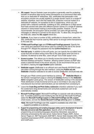 33

   SSL support. Secure Sockets Layer encryption is generally used for protecting
    transfer of sensitive data during online transactions on e-commerce Web sites
    that run on dedicated IP addresses. SSL certificates that participate in the
    encryption process are usually applied to a single domain name on a single IP
    address, therefore, each site that needs SSL protection must be hosted on a
    dedicated IP address. An exception to this is subdomains, which you can
    protect with a wildcard certificate. Installing an SSL certificate on a Web server
    that hosts several web sites with different domain names on a single IP address
    (shared or name-based hosting) is technically possible, however, it is not
    recommended: the encryption will be provided, but users will get warning
    messages on attempt to connect to the secure site. To allow SSL encryption for
    the Web site, select the SSL support check box.
   Certificate. If you have a number of SSL certificates to choose from, select the
    SSL certificate that must be used by Web server to encrypt online transactions
    to this web site.
   FTP/Microsoft FrontPage Login and FTP/Microsoft FrontPage password. Specify the
    user name and password that will be used for publishing the site to the server
    through FTP. Retype the password into the Confirm Password box.
   Hard disk quota. In addition to the soft quota, you can specify the so-called hard
    quota that will not allow writing more files to the web space when the limit is
    reached. At attempt to write files, users will get "Out of disk space" error.
   Access to system. This allows you to directly access the system through a
    Remote Desktop connection. However, allowing system access via RDP also
    poses a potential threat to the server security, so we recommend that you do
    not allow it, leaving the Login Disabled option selected.
   SiteBuilder support. SiteBuilder is an efficient and user-friendly WYSIWYG web
    site editor running through the web interface. Leave the Publish site with
    SiteBuilder checkbox selected to be able to access SiteBuilder and build web site

    through your Plesk control panel interface by clicking           SiteBuilder Wizard on
    the domain management page or clicking the Desktop shortcut in the SiteBuilder
    Admin navigation pane group. The version of SiteBuilder coming in the standard
    Plesk distribution is fully functional and its use is not limited in any way by the
    manufacturer (but domain administrators can be restricted from accessing it).
   Leave the Create Blog and Photo Gallery subdomains checkbox selected if you want
    the subdomains blog.domainname.com and photo.subdomain.com to be
    automatically created.
   Microsoft FrontPage support. Microsoft FrontPage is a popular web site authoring
    tool. To enable publishing and modifying the site through Microsoft FrontPage,
    select the Microsoft FrontPage support and Microsoft FrontPage over SSL support
    check boxes, and set the Remote Microsoft FrontPage authoring option to enabled.
    Note. Microsoft FrontPage over SSL support is available only when SSL
       support is enabled on a domain.
   Support for programming and scripting languages widely used in development of dynamic
    Web sites and server-side Web applications. Specify which of the following
    programming and scripting languages should be interpreted, executed or
    otherwise processed by the web server: Active Server Pages (ASP), Active
    Server Pages on .NET framework (ASP.NET), Server Side Includes (SSI), PHP
    hypertext preprocessor (PHP), Common Gateway Interface (CGI), Perl, Python,
    and ColdFusion.
 