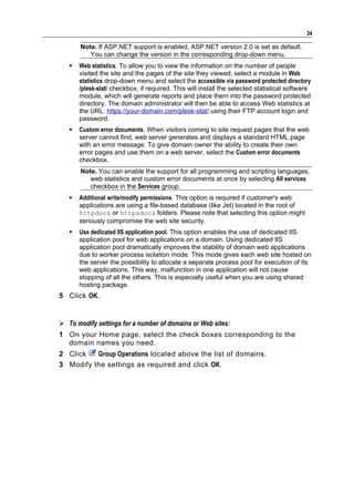 34

       Note. If ASP.NET support is enabled, ASP.NET version 2.0 is set as default.
          You can change the version in the corresponding drop-down menu.
      Web statistics. To allow you to view the information on the number of people
       visited the site and the pages of the site they viewed, select a module in Web
       statistics drop-down menu and select the accessible via password protected directory
       /plesk-stat/ checkbox, if required. This will install the selected statistical software
       module, which will generate reports and place them into the password protected
       directory. The domain administrator will then be able to access Web statistics at
       the URL: https://your-domain.com/plesk-stat/ using their FTP account login and
       password.
      Custom error documents. When visitors coming to site request pages that the web
       server cannot find, web server generates and displays a standard HTML page
       with an error message. To give domain owner the ability to create their own
       error pages and use them on a web server, select the Custom error documents
       checkbox.
       Note. You can enable the support for all programming and scripting languages,
          web statistics and custom error documents at once by selecting All services
          checkbox in the Services group.
      Additional write/modify permissions. This option is required if customer's web
       applications are using a file-based database (like Jet) located in the root of
       httpdocs or httpsdocs folders. Please note that selecting this option might
       seriously compromise the web site security.
      Use dedicated IIS application pool. This option enables the use of dedicated IIS
       application pool for web applications on a domain. Using dedicated IIS
       application pool dramatically improves the stability of domain web applications
       due to worker process isolation mode. This mode gives each web site hosted on
       the server the possibility to allocate a separate process pool for execution of its
       web applications. This way, malfunction in one application will not cause
       stopping of all the others. This is especially useful when you are using shared
       hosting package.
5 Click OK.


 To modify settings for a number of domains or Web sites:
1 On your Home page, select the check boxes corresponding to the
  domain names you need.
2 Click   Group Operations located above the list of domains.
3 Modify the settings as required and click OK.
 