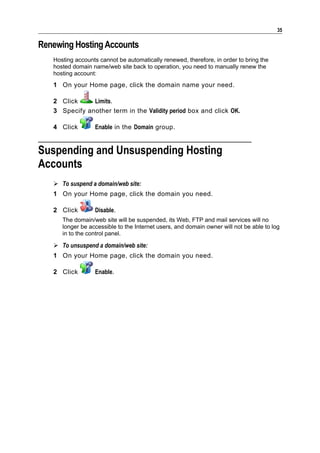 35

Renewing Hosting Accounts
   Hosting accounts cannot be automatically renewed, therefore, in order to bring the
   hosted domain name/web site back to operation, you need to manually renew the
   hosting account:
   1 On your Home page, click the domain name your need.

   2 Click     Limits.
   3 Specify another term in the Validity period box and click OK.

   4 Click        Enable in the Domain group.


Suspending and Unsuspending Hosting
Accounts
    To suspend a domain/web site:
   1 On your Home page, click the domain you need.

   2 Click        Disable.
      The domain/web site will be suspended, its Web, FTP and mail services will no
      longer be accessible to the Internet users, and domain owner will not be able to log
      in to the control panel.

    To unsuspend a domain/web site:
   1 On your Home page, click the domain you need.

   2 Click        Enable.
 