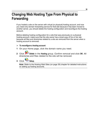 36


Changing Web Hosting Type From Physical to
Forwarding
   If you hosted a site on the server with virtual (or physical) hosting account, and now
   you need only domain forwarding service for that site because it has been moved to
   another server, you should delete the hosting configuration and reconfigure the hosting
   account.

   Before deleting hosting configuration for a site that was previously on a physical
   hosting account, make sure that the site owner has a local copy of his or her site
   because all files and directories related to a site are removed from the server when a
   hosting account is removed.

    To reconfigure a hosting account:
   1 On your Home page, click the domain name you need.

   2 Click      Delete in the Hosting group. Confirm removal and click OK. All
     directories and files related to the site will be removed.

   3 Click         Setup.
      Note: Refer to the Hosting Web Sites (on page 39) chapter for detailed instructions
      on setting up hosting accounts.
 