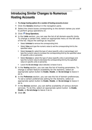37


Introducing Similar Changes to Numerous
Hosting Accounts
    To change hosting options for a number of hosting accounts at once:
   1 Click the Domains shortcut in the navigation pane.
   2 Select the check boxes corresponding to the domain names you wish
     to perform group operations on.
   3 Click     Group Operations.
   4 In the Limits section, you can see the list of all domain-specific limits.
     To change a certain limit, select an appropriate menu on the left side
     of the list. Adjust the settings as required:
         Select Unlimited to remove the corresponding limit.
         Select Value and type the numeric value to set the corresponding limit to the
          specified value.
         Select Increase (+), select the type of value (specific units or percentage) and
          type the numeric value to increase the corresponding limit by the specified value
          (in specific units or percents).
         Select Decrease (-), select the type of value (specific units or percentage) and
          type the numeric value to decrease the corresponding limit by the specified
          value (in specific units or percents).
         Leave the Do not change value selected, to leave it as is.
   5 In the Hosting section, you can see the list of hosting parameters. To
     change a certain feature availability for the domains, select an
     appropriate option button to Enable, Disable, or Do not change to leave it
     as is.
   6 In the Preferences section, you can see the list of domain preferences.
     To set a certain preferences setting for the domains, select an
     appropriate option button to Enable, Disable, or Do not change to leave it
     as is.
   7 In the Services section, you can define availability of various domain
     services. To do this, select an appropriate option button to Enable,
     Disable, or Do not change to leave it as is.
   8 Click OK.
 