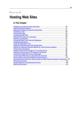 39


CHAPTER 6

Hosting Web Sites
   In This Chapter
   Predefining Content for New Web Sites.............................................................. 40
   Obtaining Domain Names....................................................................................41
   Setting Up Hosting Account for a Web Site......................................................... 42
   Publishing a Site.................................................................................................. 48
   Previewing a Site................................................................................................. 59
   Configuring ASP.NET.......................................................................................... 59
   Setting PHP Version for a Domain.......................................................................66
   Deploying Databases........................................................................................... 67
   Accessing Data From External Databases.......................................................... 70
   Installing Applications.......................................................................................... 72
   Using IIS Application Pool....................................................................................76
   Organizing Site Structure with Subdomains........................................................ 78
   Setting Up Additional Domain Names for a Site (Domain Aliases)......................81
   Using Virtual Directories...................................................................................... 83
   Hosting Personal Web Pages on Your Web Server............................................ 90
   Setting Up Anonymous FTP Access to the Server.............................................. 92
   Customizing Web Server Error Messages...........................................................94
   Customizing DNS Zone Configuration for Domains.............................................96
   Serving Sites with External Domain Name Servers.............................................101
   Serving Domain Names for Sites Hosted on Other Servers (Domain Forwarding) 103
   Renaming Domains............................................................................................. 104
   Suspending and Unsuspending Domains............................................................104
   Removing Domains..............................................................................................105
 
