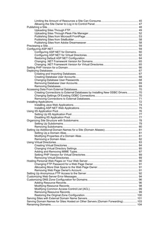 Limiting the Amount of Resources a Site Can Consume.................................................. 45
        Allowing the Site Owner to Log in to Control Panel.......................................................... 47
Publishing a Site......................................................................................................................... 48
        Uploading Sites Through FTP.......................................................................................... 49
        Uploading Sites Through Plesk File Manager.................................................................. 52
        Publishing Sites from Microsoft FrontPage....................................................................... 53
        Publishing Sites from SiteBuilder..................................................................................... 58
        Publishing Sites from Adobe Dreamweaver..................................................................... 58
Previewing a Site........................................................................................................................ 59
Configuring ASP.NET................................................................................................................. 59
        Configuring ASP.NET for Domains.................................................................................. 60
        Configuring ASP.NET for Virtual Directories.................................................................... 62
        Restoring Default ASP.NET Configuration....................................................................... 64
        Changing .NET Framework Version for Domains............................................................. 65
        Changing .NET Framework Version for Virtual Directories............................................... 65
Setting PHP Version for a Domain............................................................................................. 66
Deploying Databases................................................................................................................. 67
        Creating and Importing Databases................................................................................... 67
        Creating Database User Accounts................................................................................... 68
        Changing Database User Passwords............................................................................... 68
        Removing Database User Accounts................................................................................. 69
        Removing Databases....................................................................................................... 69
Accessing Data From External Databases................................................................................. 70
        Creating Connections to External Databases by Installing New ODBC Drivers............... 70
        Changing Settings Of Existing ODBC Connections.......................................................... 70
        Removing Connections to External Databases................................................................ 71
Installing Applications................................................................................................................. 72
        Installing Java Web Applications...................................................................................... 74
        Installing ASP.NET Web Applications.............................................................................. 75
Using IIS Application Pool.......................................................................................................... 76
        Setting Up IIS Application Pool......................................................................................... 77
        Disabling IIS Application Pool........................................................................................... 77
Organizing Site Structure with Subdomains............................................................................... 78
        Setting Up Subdomains.................................................................................................... 79
        Removing Subdomains.................................................................................................... 80
Setting Up Additional Domain Names for a Site (Domain Aliases)............................................. 81
        Setting Up a Domain Alias................................................................................................ 81
        Modifying Properties of a Domain Alias............................................................................ 81
        Removing a Domain Alias................................................................................................ 82
Using Virtual Directories............................................................................................................. 83
        Creating Virtual Directories............................................................................................... 84
        Changing Virtual Directory Settings.................................................................................. 85
        Adding and Removing MIME Types................................................................................. 87
        Setting PHP Version for Virtual Directories...................................................................... 89
        Removing Virtual Directories............................................................................................ 89
Hosting Personal Web Pages on Your Web Server................................................................... 90
        Changing FTP Password for a Web Page Owner............................................................ 91
        Allocating More Disk Space to the Web Page Owner...................................................... 91
        Removing Web Page Owner's Account............................................................................ 91
Setting Up Anonymous FTP Access to the Server..................................................................... 92
Customizing Web Server Error Messages.................................................................................. 94
Customizing DNS Zone Configuration for Domains.................................................................... 96
        Adding Resource Records................................................................................................ 96
        Modifying Resource Records........................................................................................... 98
        Modifying Common Access Control List (ACL)................................................................. 99
        Removing Resource Records........................................................................................... 99
        Restoring the Original Zone Configuration..................................................................... 100
Serving Sites with External Domain Name Servers.................................................................. 101
Serving Domain Names for Sites Hosted on Other Servers (Domain Forwarding)...................103
Renaming Domains.................................................................................................................. 104
 