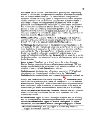 43

   SSL support. Secure Sockets Layer encryption is generally used for protecting
    transfer of sensitive data during online transactions on e-commerce Web sites
    that run on dedicated IP addresses. SSL certificates that participate in the
    encryption process are usually applied to a single domain name on a single IP
    address, therefore, each site that needs SSL protection must be hosted on a
    dedicated IP address. An exception to this is subdomains, which you can
    protect with a wildcard certificate. Installing an SSL certificate on a Web server
    that hosts several web sites with different domain names on a single IP address
    (shared or name-based hosting) is technically possible, however, it is not
    recommended: the encryption will be provided, but users will get warning
    messages on attempt to connect to the secure site. To allow SSL encryption for
    Web sites, select the SSL support check box.
   FTP/Microsoft FrontPage Login and FTP/Microsoft FrontPage password. Specify the
    user name and password that will be used for publishing the site to the server
    through FTP. Retype the password into the Confirm Password box.
   Hard disk quota. Specify the amount of disk space in megabytes allocated to the
    web space for this site. This is the so-called hard quota that will not allow writing
    more files to the web space when the limit is reached. At attempt to write files,
    users will get the "Out of disk space" error. Hard quotas should be enabled in
    the server's operating system, so if you see the "Hard disk quota is not
    supported" notice to the right of the Hard disk quota field, but would like to use the
    hard quotas, contact your provider or the server administrator and ask to enable
    the hard quotas.
   Access to system. This allows you to directly access the system through a
    Remote Desktop connection. However, allowing system access via RDP also
    poses a potential threat to the server security, so we recommend that you do
    not allow it, leaving the Login Disabled option selected.
   SiteBuilder support. SiteBuilder is an efficient and user-friendly WYSIWYG web
    site editor running through the web interface. Leave the Publish site with
    SiteBuilder checkbox selected to be able to access SiteBuilder and build web site

    through your Plesk control panel interface by clicking           SiteBuilder Wizard on
    the domain management page or clicking the Desktop shortcut in the SiteBuilder
    Admin navigation pane group. The version of SiteBuilder coming in the standard
    Plesk distribution is fully functional and its use is not limited in any way by the
    manufacturer (but domain administrators can be restricted from accessing it).
   Leave the Create Blog and Photo Gallery subdomains checkbox selected if you want
    the subdomains blog.domainname.com and photo.subdomain.com to be
    automatically created.
   Microsoft FrontPage support. Microsoft FrontPage is a popular web site authoring
    tool. To enable publishing and modifying the site through Microsoft FrontPage,
    select the Microsoft FrontPage support and Microsoft FrontPage over SSL support
    check boxes, and set the Remote Microsoft FrontPage authoring option to enabled.
    Note. Microsoft FrontPage over SSL support is available only when SSL
       support is enabled on a domain.
 