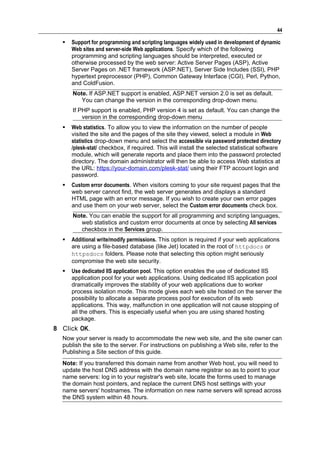 44

     Support for programming and scripting languages widely used in development of dynamic
      Web sites and server-side Web applications. Specify which of the following
      programming and scripting languages should be interpreted, executed or
      otherwise processed by the web server: Active Server Pages (ASP), Active
      Server Pages on .NET framework (ASP.NET), Server Side Includes (SSI), PHP
      hypertext preprocessor (PHP), Common Gateway Interface (CGI), Perl, Python,
      and ColdFusion.
      Note. If ASP.NET support is enabled, ASP.NET version 2.0 is set as default.
         You can change the version in the corresponding drop-down menu.
      If PHP support is enabled, PHP version 4 is set as default. You can change the
          version in the corresponding drop-down menu
     Web statistics. To allow you to view the information on the number of people
      visited the site and the pages of the site they viewed, select a module in Web
      statistics drop-down menu and select the accessible via password protected directory
      /plesk-stat/ checkbox, if required. This will install the selected statistical software
      module, which will generate reports and place them into the password protected
      directory. The domain administrator will then be able to access Web statistics at
      the URL: https://your-domain.com/plesk-stat/ using their FTP account login and
      password.
     Custom error documents. When visitors coming to your site request pages that the
      web server cannot find, the web server generates and displays a standard
      HTML page with an error message. If you wish to create your own error pages
      and use them on your web server, select the Custom error documents check box.
      Note. You can enable the support for all programming and scripting languages,
         web statistics and custom error documents at once by selecting All services
         checkbox in the Services group.
     Additional write/modify permissions. This option is required if your web applications
      are using a file-based database (like Jet) located in the root of httpdocs or
      httpsdocs folders. Please note that selecting this option might seriously
      compromise the web site security.
     Use dedicated IIS application pool. This option enables the use of dedicated IIS
      application pool for your web applications. Using dedicated IIS application pool
      dramatically improves the stability of your web applications due to worker
      process isolation mode. This mode gives each web site hosted on the server the
      possibility to allocate a separate process pool for execution of its web
      applications. This way, malfunction in one application will not cause stopping of
      all the others. This is especially useful when you are using shared hosting
      package.
8 Click OK.
  Now your server is ready to accommodate the new web site, and the site owner can
  publish the site to the server. For instructions on publishing a Web site, refer to the
  Publishing a Site section of this guide.
  Note: If you transferred this domain name from another Web host, you will need to
  update the host DNS address with the domain name registrar so as to point to your
  name servers: log in to your registrar's web site, locate the forms used to manage
  the domain host pointers, and replace the current DNS host settings with your
  name servers' hostnames. The information on new name servers will spread across
  the DNS system within 48 hours.
 