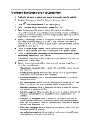 47

Allowing the Site Owner to Log in to Control Panel
     To allow the site owner to log in to control panel for managing his or her web site:
    1 On your Home page, click the domain name you need.

    2 Click      Domain Administrator in the Domain group.
    3 Select the Allow domain administrator's access check box.
    4 Type the password for access to the site owner's control panel.
       For security reasons, the password should be more than 8 symbols, and it should
       comprise a combination of letters, numbers, and punctuation; dictionary words and
       proper names should be avoided.
    5 Specify the settings related to the appearance of user's control panel,
      if desired: interface language, theme (skin), the limit on number of
      characters that can appear on custom buttons placed into the control
      panel by the site owner.
    6 Leave the Allow multiple sessions check box selected to allow the site
      owner to have several simultaneous sessions in the control panel.
    7 Leave the Prevent users from working with the control panel until interface screens
      are completely loaded check box selected.
       This will forbid users from submitting data or performing operations until the control
       panel is ready to accept them.
    8 Specify the operations that the site owner will be able to perform in
      his or her control panel:
          Physical hosting management. Allow or disallow full control of the hosting account
           and webspace.
          Hard disk quota assignment. Allow or disallow the site owner to adjust the hard
           quota on disk space allocated to their web space.
          Subdomains management. Allow or disallow the site owner to set up, modify and
           remove subdomains.
          DNS zone management. Allow or disallow the site owner to manage the DNS zone
           of his or her domain. This is recommended only for experienced users.
          Log rotation management. Allow or disallow the site owner to adjust the cleanup
           and recycling of processed log files.
          Scheduler management. Allow or disallow the site owner to schedule tasks with the
           Scheduler. Scheduled tasks can be used for running scripts or utilities on
           schedule.
          Anonymous FTP management. Allow or disallow the site owner to have an FTP
           directory where all users could upload and download files without the need to
           enter login and password. A web site should reside on a dedicated IP address
           in order to use anonymous FTP.
          FTP accounts management. Allow or disallow the site owner to create, modify and
           remove additional FTP accounts.
          Java applications management. Allow or disallow the site owner to install Tomcat
           Java applications and applets on the web site.
 