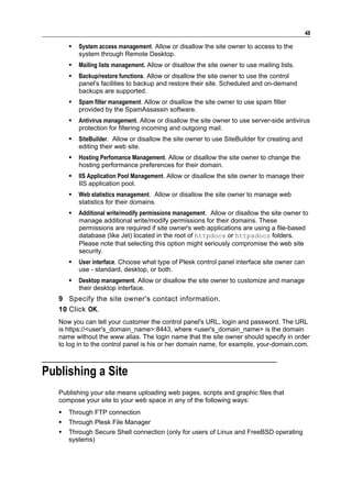 48

          System access management. Allow or disallow the site owner to access to the
           system through Remote Desktop.
          Mailing lists management. Allow or disallow the site owner to use mailing lists.
          Backup/restore functions. Allow or disallow the site owner to use the control
           panel's facilities to backup and restore their site. Scheduled and on-demand
           backups are supported.
          Spam filter management. Allow or disallow the site owner to use spam filter
           provided by the SpamAssassin software.
          Antivirus management. Allow or disallow the site owner to use server-side antivirus
           protection for filtering incoming and outgoing mail.
          SiteBuilder. Allow or disallow the site owner to use SiteBuilder for creating and
           editing their web site.
          Hosting Perfomance Management. Allow or disallow the site owner to change the
           hosting performance preferences for their domain.
          IIS Application Pool Management. Allow or disallow the site owner to manage their
           IIS application pool.
          Web statistics management. Allow or disallow the site owner to manage web
           statistics for their domains.
          Additional write/modify permissions management. Allow or disallow the site owner to
           manage additional write/modify permissions for their domains. These
           permissions are required if site owner's web applications are using a file-based
           database (like Jet) located in the root of httpdocs or httpsdocs folders.
           Please note that selecting this option might seriously compromise the web site
           security.
          User interface. Choose what type of Plesk control panel interface site owner can
           use - standard, desktop, or both.
          Desktop management. Allow or disallow the site owner to customize and manage
           their desktop interface.
   9 Specify the site owner's contact information.
   10 Click OK.
   Now you can tell your customer the control panel's URL, login and password. The URL
   is https://<user's_domain_name>:8443, where <user's_domain_name> is the domain
   name without the www alias. The login name that the site owner should specify in order
   to log in to the control panel is his or her domain name, for example, your-domain.com.



Publishing a Site
   Publishing your site means uploading web pages, scripts and graphic files that
   compose your site to your web space in any of the following ways:
      Through FTP connection
      Through Plesk File Manager
      Through Secure Shell connection (only for users of Linux and FreeBSD operating
       systems)
 