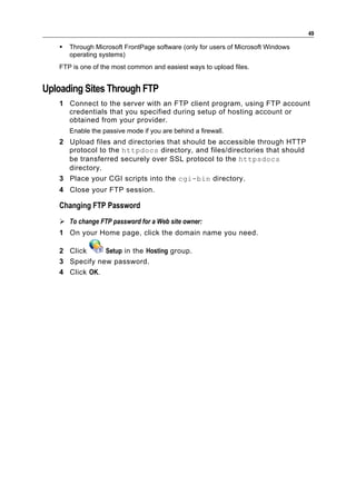49

      Through Microsoft FrontPage software (only for users of Microsoft Windows
       operating systems)
   FTP is one of the most common and easiest ways to upload files.


Uploading Sites Through FTP
   1 Connect to the server with an FTP client program, using FTP account
     credentials that you specified during setup of hosting account or
     obtained from your provider.
       Enable the passive mode if you are behind a firewall.
   2 Upload files and directories that should be accessible through HTTP
     protocol to the httpdocs directory, and files/directories that should
     be transferred securely over SSL protocol to the httpsdocs
     directory.
   3 Place your CGI scripts into the cgi-bin directory.
   4 Close your FTP session.

   Changing FTP Password
    To change FTP password for a Web site owner:
   1 On your Home page, click the domain name you need.

   2 Click     Setup in the Hosting group.
   3 Specify new password.
   4 Click OK.
 