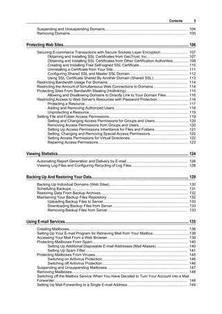 Contents              5

         Suspending and Unsuspending Domains................................................................................. 104
         Removing Domains.................................................................................................................. 105


Protecting Web Sites........................................................................................................................... 106
         Securing E-commerce Transactions with Secure Sockets Layer Encryption........................... 107
                Obtaining and Installing SSL Certificates from GeoTrust, Inc......................................... 107
                Obtaining and Installing SSL Certificates from Other Certification Authorities................109
                Creating and Installing Free Self-signed SSL Certificate................................................ 110
                Uninstalling a Certificate from Your Site......................................................................... 111
                Configuring Shared SSL and Master SSL Domain......................................................... 112
                Using SSL Certificate Shared By Another Domain (Shared SSL).................................. 113
         Restricting Bandwidth Usage For Domains.............................................................................. 114
         Restricting the Amount of Simultaneous Web Connections to Domains.................................. 114
         Protecting Sites From Bandwidth Stealing (Hotlinking)............................................................ 115
                Allowing and Disallowing Domains to Directly Link to Your Domain Files...................... 116
         Restricting Access to Web Server's Resources with Password Protection............................... 116
                Protecting a Resource.................................................................................................... 117
                Adding and Removing Authorized Users........................................................................ 118
                Unprotecting a Resource................................................................................................ 119
         Setting File and Folder Access Permissions............................................................................. 119
                Setting and Changing Access Permissions for Groups and Users................................. 120
                Removing Access Permissions from Groups and Users................................................ 120
                Setting Up Access Permissions Inheritance for Files and Folders................................. 121
                Setting, Changing and Removing Special Access Permissions..................................... 122
                Setting Access Permissions for Virtual Directories......................................................... 122
                Repairing Access Permissions....................................................................................... 123


Viewing Statistics................................................................................................................................ 124
         Automating Report Generation and Delivery by E-mail............................................................ 126
         Viewing Log Files and Configuring Recycling of Log Files....................................................... 128


Backing Up And Restoring Your Data............................................................................................... 129
         Backing Up Individual Domains (Web Sites)............................................................................ 130
         Scheduling Backups................................................................................................................. 131
         Restoring Data From Backup Archives..................................................................................... 132
         Maintaining Your Backup Files Repository............................................................................... 132
               Uploading Backup Files to Server.................................................................................. 133
               Downloading Backup Files from Server.......................................................................... 133
               Removing Backup Files from Server.............................................................................. 133


Using E-mail Services......................................................................................................................... 135
         Creating Mailboxes................................................................................................................... 136
         Setting Up Your E-mail Program for Retrieving Mail from Your Mailbox................................... 138
         Accessing Your Mail From a Web Browser.............................................................................. 139
         Protecting Mailboxes From Spam............................................................................................. 140
                Setting Up Additional Disposable E-mail Addresses (Mail Aliases)................................ 140
                Setting Up Spam Filter................................................................................................... 141
         Protecting Mailboxes From Viruses.......................................................................................... 145
                Switching on Antivirus Protection................................................................................... 146
                Switching off Antivirus Protection................................................................................... 146
         Suspending and Unsuspending Mailboxes............................................................................... 147
         Removing Mailboxes................................................................................................................ 148
         Switching off the Mailbox Service When You Have Decided to Turn Your Account into a Mail
         Forwarder................................................................................................................................. 148
         Setting Up Mail Forwarding to a Single E-mail Address........................................................... 149
 