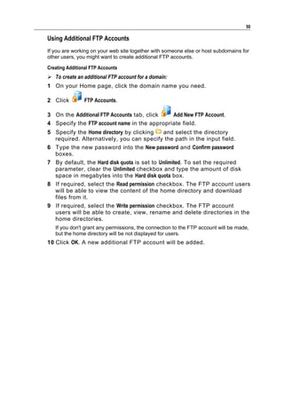 50

Using Additional FTP Accounts
If you are working on your web site together with someone else or host subdomains for
other users, you might want to create additional FTP accounts.

Creating Additional FTP Accounts
 To create an additional FTP account for a domain:
1 On your Home page, click the domain name you need.

2 Click         FTP Accounts.

3 On the Additional FTP Accounts tab, click   Add New FTP Account.
4 Specify the FTP account name in the appropriate field.
5 Specify the Home directory by clicking     and select the directory
  required. Alternatively, you can specify the path in the input field.
6 Type the new password into the New password and Confirm password
  boxes.
7 By default, the Hard disk quota is set to Unlimited. To set the required
  parameter, clear the Unlimited checkbox and type the amount of disk
  space in megabytes into the Hard disk quota box.
8 If required, select the Read permission checkbox. The FTP account users
  will be able to view the content of the home directory and download
  files from it.
9 If required, select the Write permission checkbox. The FTP account
  users will be able to create, view, rename and delete directories in the
  home directories.
   If you don't grant any permissions, the connection to the FTP account will be made,
   but the home directory will be not displayed for users.
10 Click OK. A new additional FTP account will be added.
 