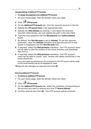 51

Changing Settings of Additional FTP Accounts
 To change the properties of an additional FTP account:
1 On your Home page, click the domain name you need.

2 Click     FTP Accounts.
3 On the Additional FTP Accounts tab, click the required account in the list.
4 Specify the FTP account name in the appropriate field.
5 Specify the Home directory by clicking     and select the directory
  required. Alternatively, you can specify the path in the input field.
6 Type the new password into the New password and Confirm password
  boxes.
7 By default, the Hard disk quota is set to Unlimited. To set the required
  parameter, clear the Unlimited checkbox and type the amount of disk
  space in megabytes into the Hard disk quota box.
8 If required, select the Read permission checkbox. The FTP account users
  will be able to view the content of the home directory and download
  files from it.
9 If required, select the Write permission checkbox. The FTP account
  users will be able to create, view, rename and delete directories in the
  home directories.
   If you don't grant any permissions, the connection to the FTP account will be made,
   but the home directory will be not displayed for users.
10 Specify the changes as required and click OK.


Removing Additional FTP Accounts
 To remove an additional FTP account:
1 On your Home page, click the domain name you need.

2 Click     FTP Accounts.
3 On the Additional FTP Accounts tab, select the checkbox corresponding to
  the account you want to remove and click        Remove Selected.
4 Confirm removal and click OK. The FTP account will be removed.
 